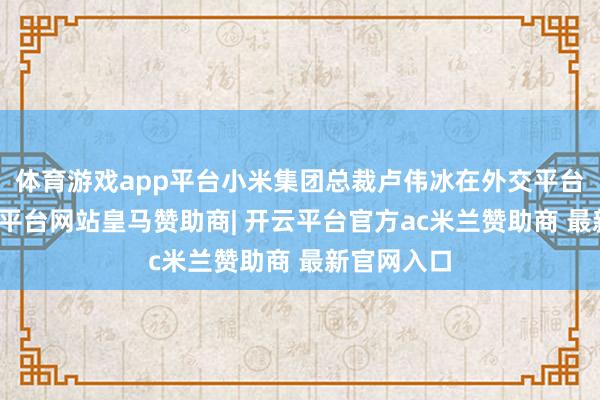 体育游戏app平台小米集团总裁卢伟冰在外交平台文告-开云平台网站皇马赞助商| 开云平台官方ac米兰赞助商 最新官网入口