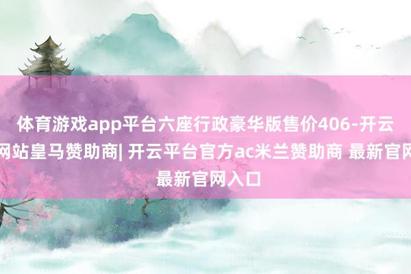 体育游戏app平台六座行政豪华版售价406-开云平台网站皇马赞助商| 开云平台官方ac米兰赞助商 最新官网入口
