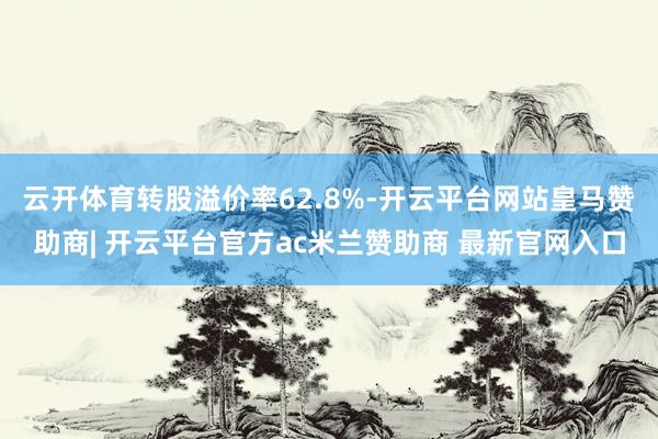 云开体育转股溢价率62.8%-开云平台网站皇马赞助商| 开云平台官方ac米兰赞助商 最新官网入口