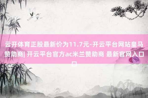 云开体育正股最新价为11.7元-开云平台网站皇马赞助商| 开云平台官方ac米兰赞助商 最新官网入口