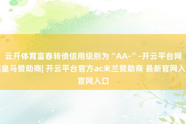 云开体育富春转债信用级别为“AA-”-开云平台网站皇马赞助商| 开云平台官方ac米兰赞助商 最新官网入口