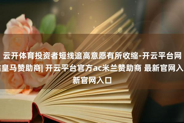 云开体育投资者短线追高意愿有所收缩-开云平台网站皇马赞助商| 开云平台官方ac米兰赞助商 最新官网入口