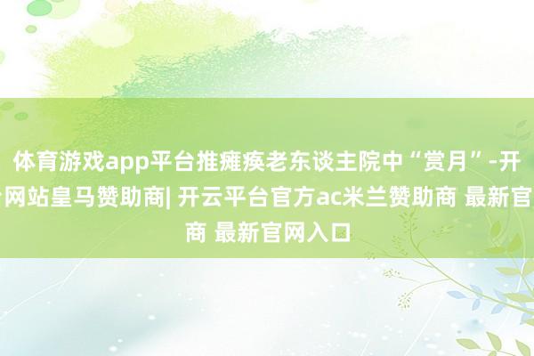 体育游戏app平台推瘫痪老东谈主院中“赏月”-开云平台网站皇马赞助商| 开云平台官方ac米兰赞助商 最新官网入口