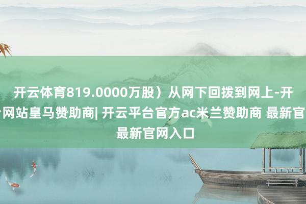 开云体育819.0000万股）从网下回拨到网上-开云平台网站皇马赞助商| 开云平台官方ac米兰赞助商 最新官网入口