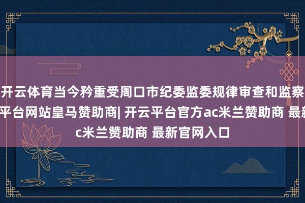 开云体育当今矜重受周口市纪委监委规律审查和监察探询-开云平台网站皇马赞助商| 开云平台官方ac米兰赞助商 最新官网入口