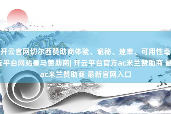 开云官网切尔西赞助商体验、诡秘、速率、可用性毫不疏通-开云平台网站皇马赞助商| 开云平台官方ac米兰赞助商 最新官网入口