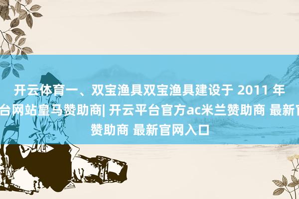 开云体育一、双宝渔具双宝渔具建设于 2011 年-开云平台网站皇马赞助商| 开云平台官方ac米兰赞助商 最新官网入口