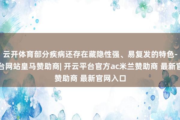 云开体育部分疾病还存在藏隐性强、易复发的特色-开云平台网站皇马赞助商| 开云平台官方ac米兰赞助商 最新官网入口