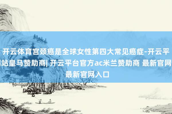 开云体育宫颈癌是全球女性第四大常见癌症-开云平台网站皇马赞助商| 开云平台官方ac米兰赞助商 最新官网入口