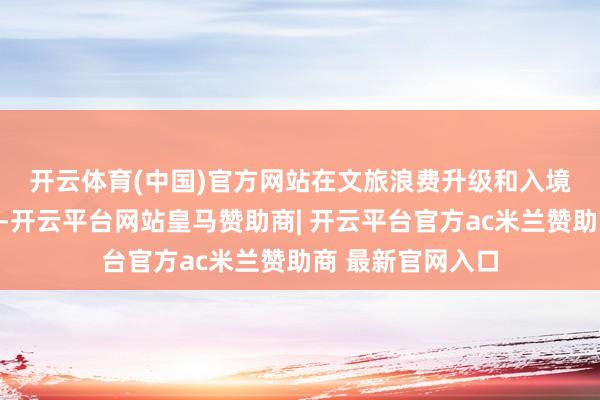 开云体育(中国)官方网站　　在文旅浪费升级和入境游回暖的配景下-开云平台网站皇马赞助商| 开云平台官方ac米兰赞助商 最新官网入口