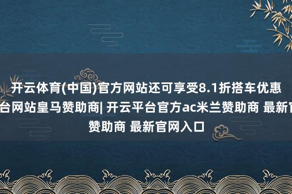 开云体育(中国)官方网站还可享受8.1折搭车优惠-开云平台网站皇马赞助商| 开云平台官方ac米兰赞助商 最新官网入口