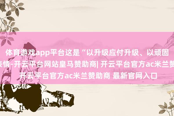 体育游戏app平台这是“以升级应付升级、以顽固应付顽固”的抵挡表情-开云平台网站皇马赞助商| 开云平台官方ac米兰赞助商 最新官网入口