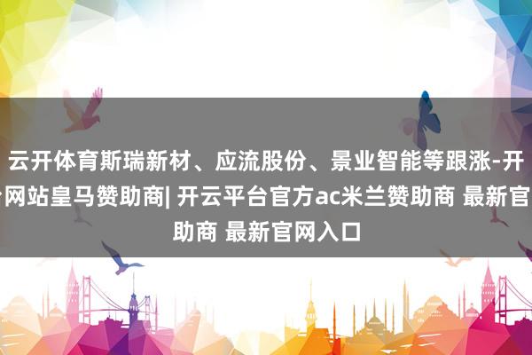 云开体育斯瑞新材、应流股份、景业智能等跟涨-开云平台网站皇马赞助商| 开云平台官方ac米兰赞助商 最新官网入口