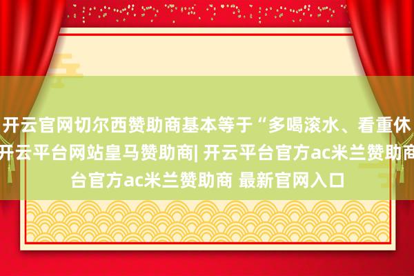 开云官网切尔西赞助商基本等于“多喝滚水、看重休息”的代名词-开云平台网站皇马赞助商| 开云平台官方ac米兰赞助商 最新官网入口