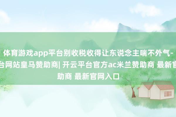 体育游戏app平台别收税收得让东说念主喘不外气-开云平台网站皇马赞助商| 开云平台官方ac米兰赞助商 最新官网入口
