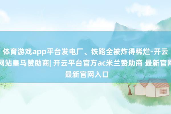 体育游戏app平台发电厂、铁路全被炸得稀烂-开云平台网站皇马赞助商| 开云平台官方ac米兰赞助商 最新官网入口