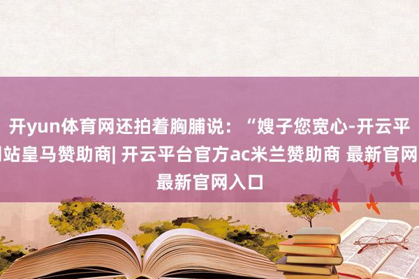 开yun体育网还拍着胸脯说:“嫂子您宽心-开云平台网站皇马赞助商| 开云平台官方ac米兰赞助商 最新官网入口