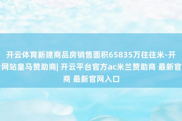 开云体育新建商品房销售面积65835万往往米-开云平台网站皇马赞助商| 开云平台官方ac米兰赞助商 最新官网入口