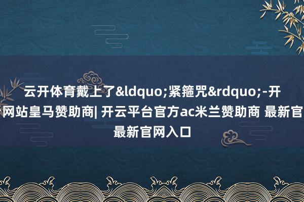 云开体育戴上了&ldquo;紧箍咒&rdquo;-开云平台网站皇马赞助商| 开云平台官方ac米兰赞助商 最新官网入口