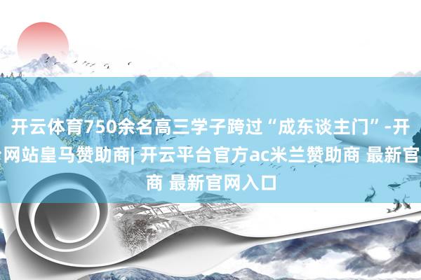 开云体育750余名高三学子跨过“成东谈主门”-开云平台网站皇马赞助商| 开云平台官方ac米兰赞助商 最新官网入口
