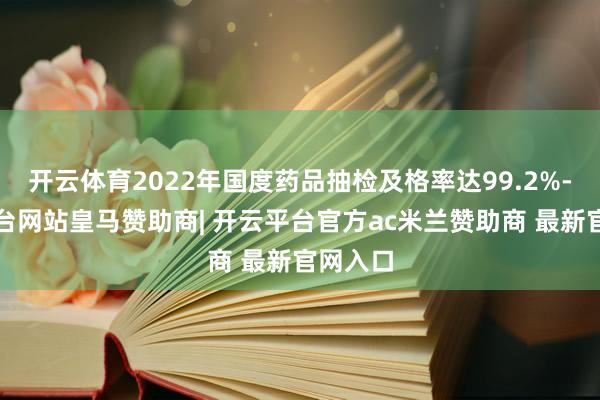 开云体育2022年国度药品抽检及格率达99.2%-开云平台网站皇马赞助商| 开云平台官方ac米兰赞助商 最新官网入口
