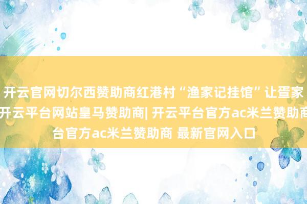 开云官网切尔西赞助商红港村“渔家记挂馆”让疍家文化浸润社区-开云平台网站皇马赞助商| 开云平台官方ac米兰赞助商 最新官网入口