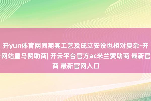 开yun体育网同期其工艺及成立安设也相对复杂-开云平台网站皇马赞助商| 开云平台官方ac米兰赞助商 最新官网入口