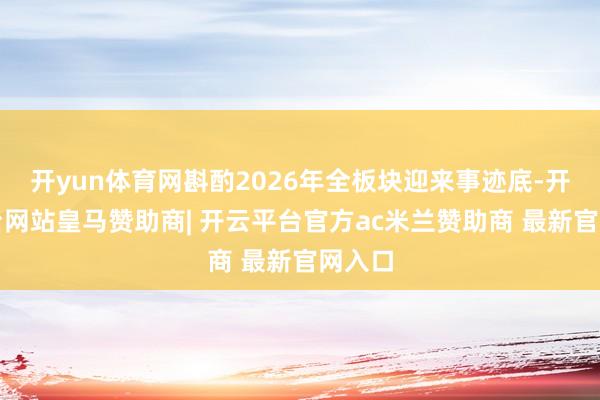 开yun体育网斟酌2026年全板块迎来事迹底-开云平台网站皇马赞助商| 开云平台官方ac米兰赞助商 最新官网入口