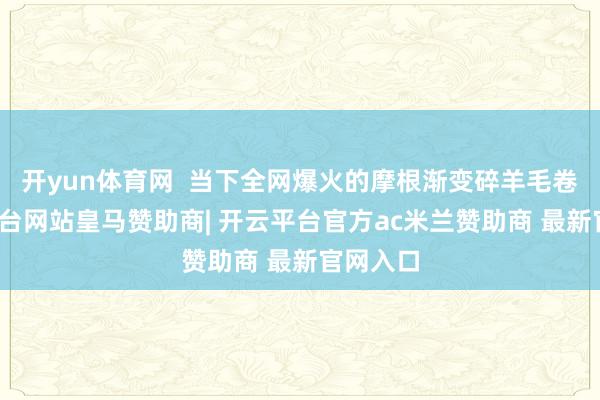 开yun体育网  当下全网爆火的摩根渐变碎羊毛卷-开云平台网站皇马赞助商| 开云平台官方ac米兰赞助商 最新官网入口