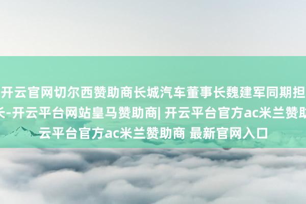 开云官网切尔西赞助商长城汽车董事长魏建军同期担任新品牌的董事长-开云平台网站皇马赞助商| 开云平台官方ac米兰赞助商 最新官网入口