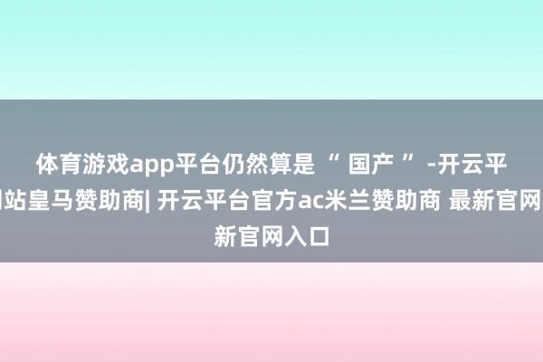 体育游戏app平台仍然算是 “ 国产 ” -开云平台网站皇马赞助商| 开云平台官方ac米兰赞助商 最新官网入口