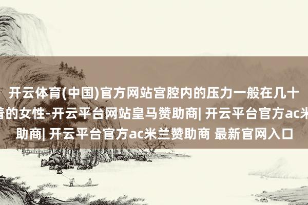 开云体育(中国)官方网站宫腔内的压力一般在几十毫米汞柱;而痛经较着的女性-开云平台网站皇马赞助商| 开云平台官方ac米兰赞助商 最新官网入口