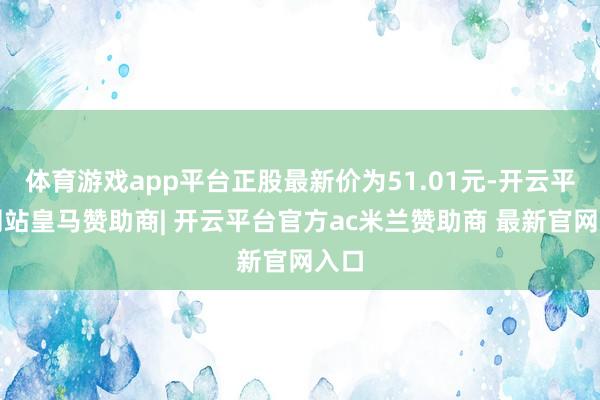 体育游戏app平台正股最新价为51.01元-开云平台网站皇马赞助商| 开云平台官方ac米兰赞助商 最新官网入口