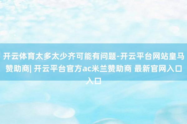 开云体育太多太少齐可能有问题-开云平台网站皇马赞助商| 开云平台官方ac米兰赞助商 最新官网入口