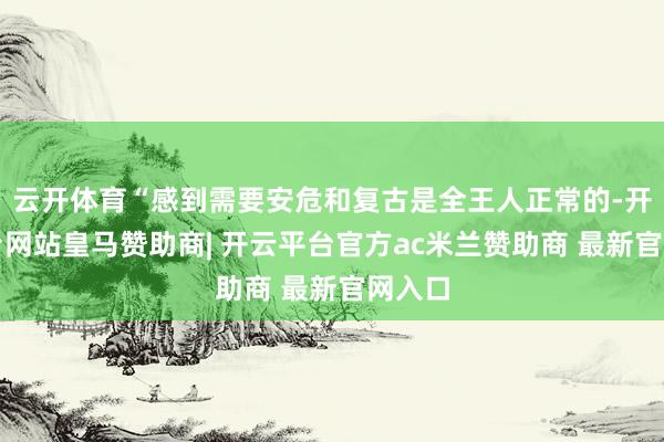 云开体育“感到需要安危和复古是全王人正常的-开云平台网站皇马赞助商| 开云平台官方ac米兰赞助商 最新官网入口