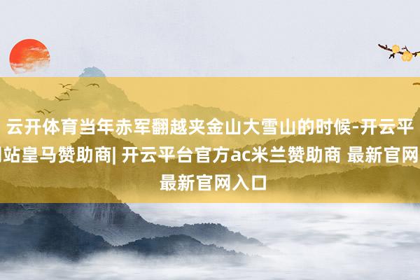 云开体育当年赤军翻越夹金山大雪山的时候-开云平台网站皇马赞助商| 开云平台官方ac米兰赞助商 最新官网入口