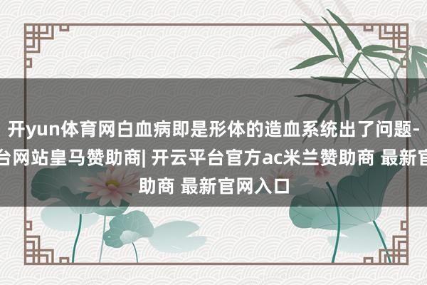 开yun体育网白血病即是形体的造血系统出了问题-开云平台网站皇马赞助商| 开云平台官方ac米兰赞助商 最新官网入口
