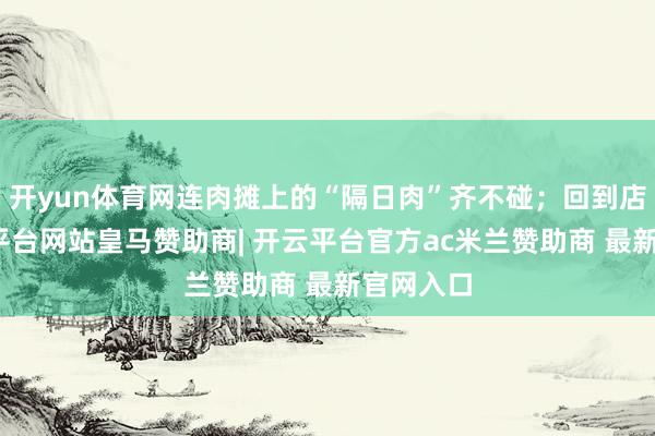 开yun体育网连肉摊上的“隔日肉”齐不碰;回到店里-开云平台网站皇马赞助商| 开云平台官方ac米兰赞助商 最新官网入口