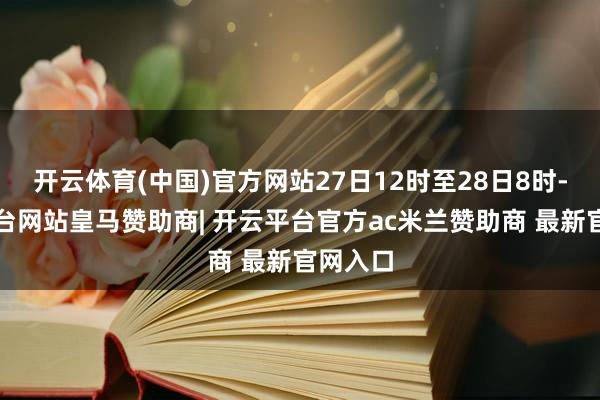 开云体育(中国)官方网站27日12时至28日8时-开云平台网站皇马赞助商| 开云平台官方ac米兰赞助商 最新官网入口