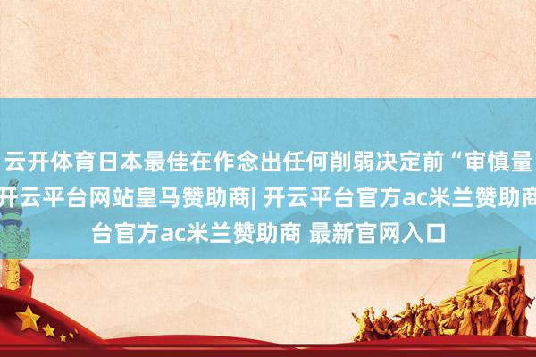 云开体育日本最佳在作念出任何削弱决定前“审慎量度通盘身分”-开云平台网站皇马赞助商| 开云平台官方ac米兰赞助商 最新官网入口