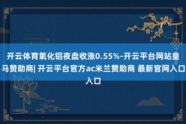 开云体育氧化铝夜盘收涨0.55%-开云平台网站皇马赞助商| 开云平台官方ac米兰赞助商 最新官网入口
