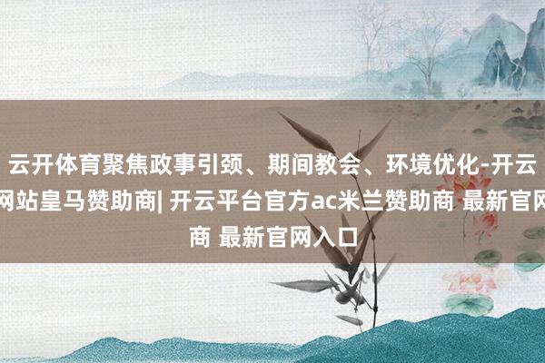 云开体育聚焦政事引颈、期间教会、环境优化-开云平台网站皇马赞助商| 开云平台官方ac米兰赞助商 最新官网入口