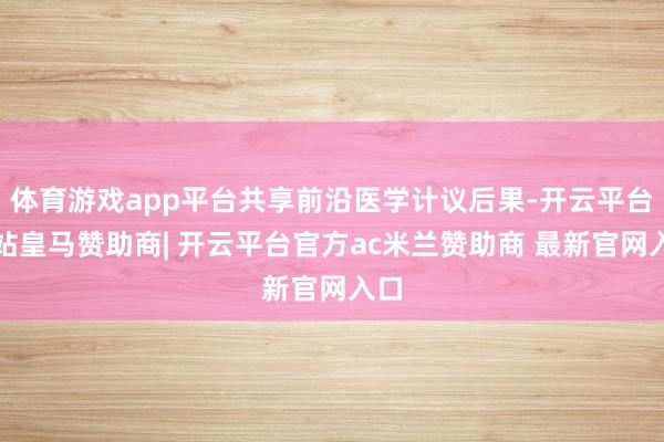 体育游戏app平台共享前沿医学计议后果-开云平台网站皇马赞助商| 开云平台官方ac米兰赞助商 最新官网入口