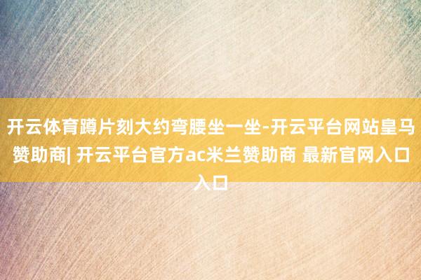 开云体育蹲片刻大约弯腰坐一坐-开云平台网站皇马赞助商| 开云平台官方ac米兰赞助商 最新官网入口