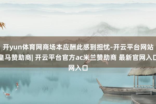 开yun体育网商场本应酬此感到担忧-开云平台网站皇马赞助商| 开云平台官方ac米兰赞助商 最新官网入口