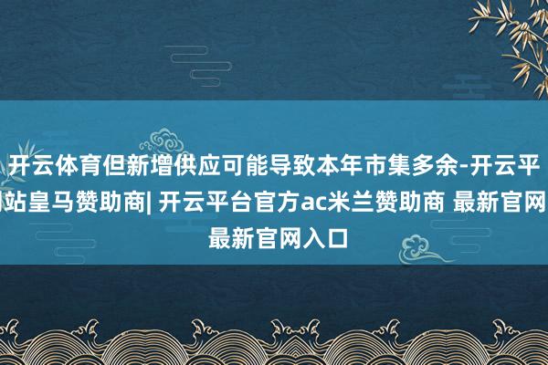 开云体育但新增供应可能导致本年市集多余-开云平台网站皇马赞助商| 开云平台官方ac米兰赞助商 最新官网入口