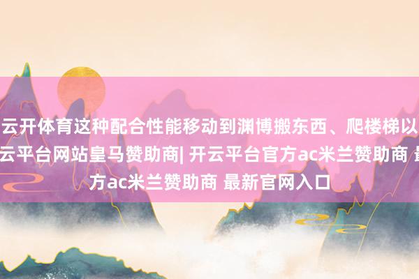 云开体育这种配合性能移动到渊博搬东西、爬楼梯以至步辇儿-开云平台网站皇马赞助商| 开云平台官方ac米兰赞助商 最新官网入口