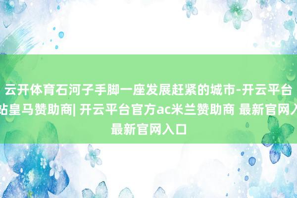 云开体育石河子手脚一座发展赶紧的城市-开云平台网站皇马赞助商| 开云平台官方ac米兰赞助商 最新官网入口