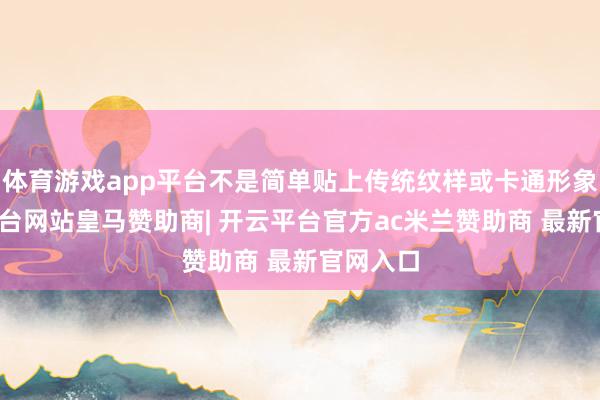 体育游戏app平台不是简单贴上传统纹样或卡通形象-开云平台网站皇马赞助商| 开云平台官方ac米兰赞助商 最新官网入口