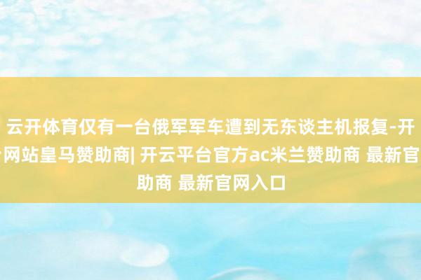 云开体育仅有一台俄军军车遭到无东谈主机报复-开云平台网站皇马赞助商| 开云平台官方ac米兰赞助商 最新官网入口